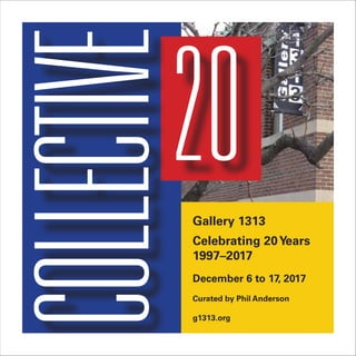 COLLECTIVE20
Celebrating 20 Years @
December 6 to 17 — Curated by
Reception: Thursday, December 7, 8–10 pm
Gallery 1313
Celebrating 20Years
1997–2017
December 6 to 17, 2017
Curated by Phil Anderson
g1313.org
 