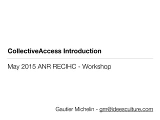 CollectiveAccess Introduction
May 2015 ANR RECIHC - Workshop
Gautier Michelin - gm@ideesculture.com
 