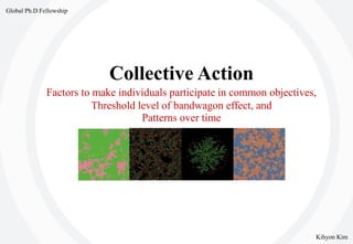 Collective Action
Factors to make individuals participate in common objectives,
Threshold level of bandwagon effect, and
Patterns over time
Kihyon Kim
Global Ph.D Fellowship
 