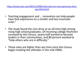 https://www.cnbc.com/2015/12/08/millennials-are-more-generous-than-
you-think.html
• Teaching engagement and ... innovation can help people
have that experience on a smaller and less-traumatic
scale."
• The study found the civic drive at an all-time high among
rising high school graduates. Of incoming college freshmen
surveyed by the Census, nearly half wanted to become
leaders in their communities, and 80 percent wanted to
"help others who are in difficulty."
• Those rates are higher than any time since the Census
began tracking the attitudes in the mid-1960s.
 