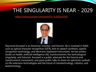 THE SINGULARITY IS NEAR - 2029
6
https://www.youtube.com/watch?v=1uIzS1uCOcE
Raymond Kurzweil is an American inventor, and futurist. He is involved in fields
such as optical character recognition (OCR), text-to-speech synthesis, speech
recognition technology, and electronic keyboard instruments. He has written
books on health, artificial intelligence (AI), transhumanism, the technological
singularity, and futurism. Kurzweil is a public advocate for the futurist and
transhumanist movements, and gives public talks to share his optimistic outlook
on life extension technologies and the future of nanotechnology, robotics, and
biotechnology.
 