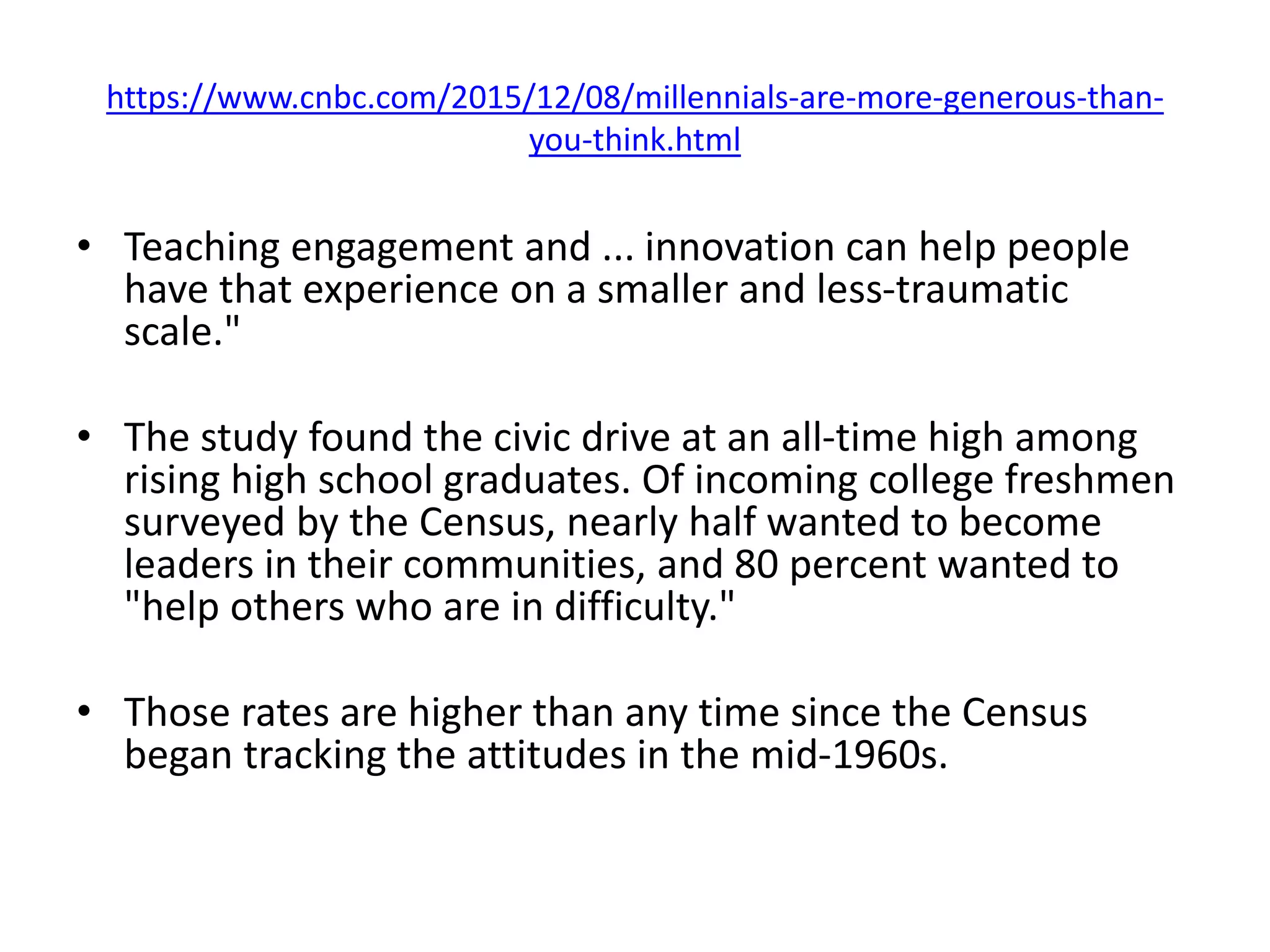 https://www.cnbc.com/2015/12/08/millennials-are-more-generous-than-
you-think.html
• Teaching engagement and ... innovation can help people
have that experience on a smaller and less-traumatic
scale."
• The study found the civic drive at an all-time high among
rising high school graduates. Of incoming college freshmen
surveyed by the Census, nearly half wanted to become
leaders in their communities, and 80 percent wanted to
"help others who are in difficulty."
• Those rates are higher than any time since the Census
began tracking the attitudes in the mid-1960s.
 