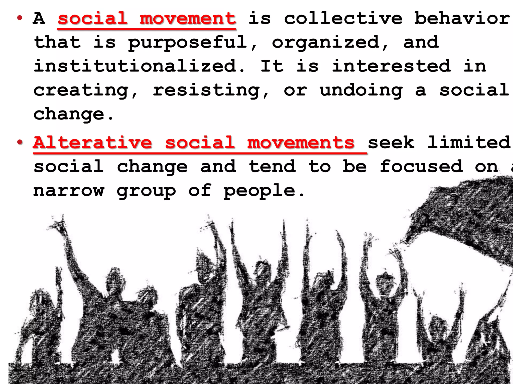 • A social movement is collective behavior
that is purposeful, organized, and
institutionalized. It is interested in
creating, resisting, or undoing a social
change.
• Alterative social movements seek limited
social change and tend to be focused on a
narrow group of people.
 