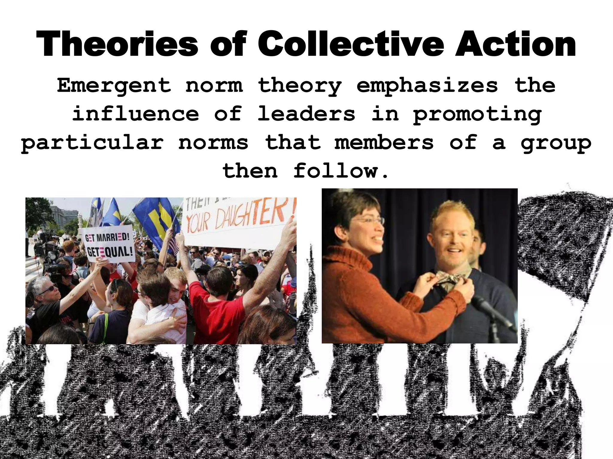 Theories of Collective Action
Emergent norm theory emphasizes the
influence of leaders in promoting
particular norms that members of a group
then follow.
 