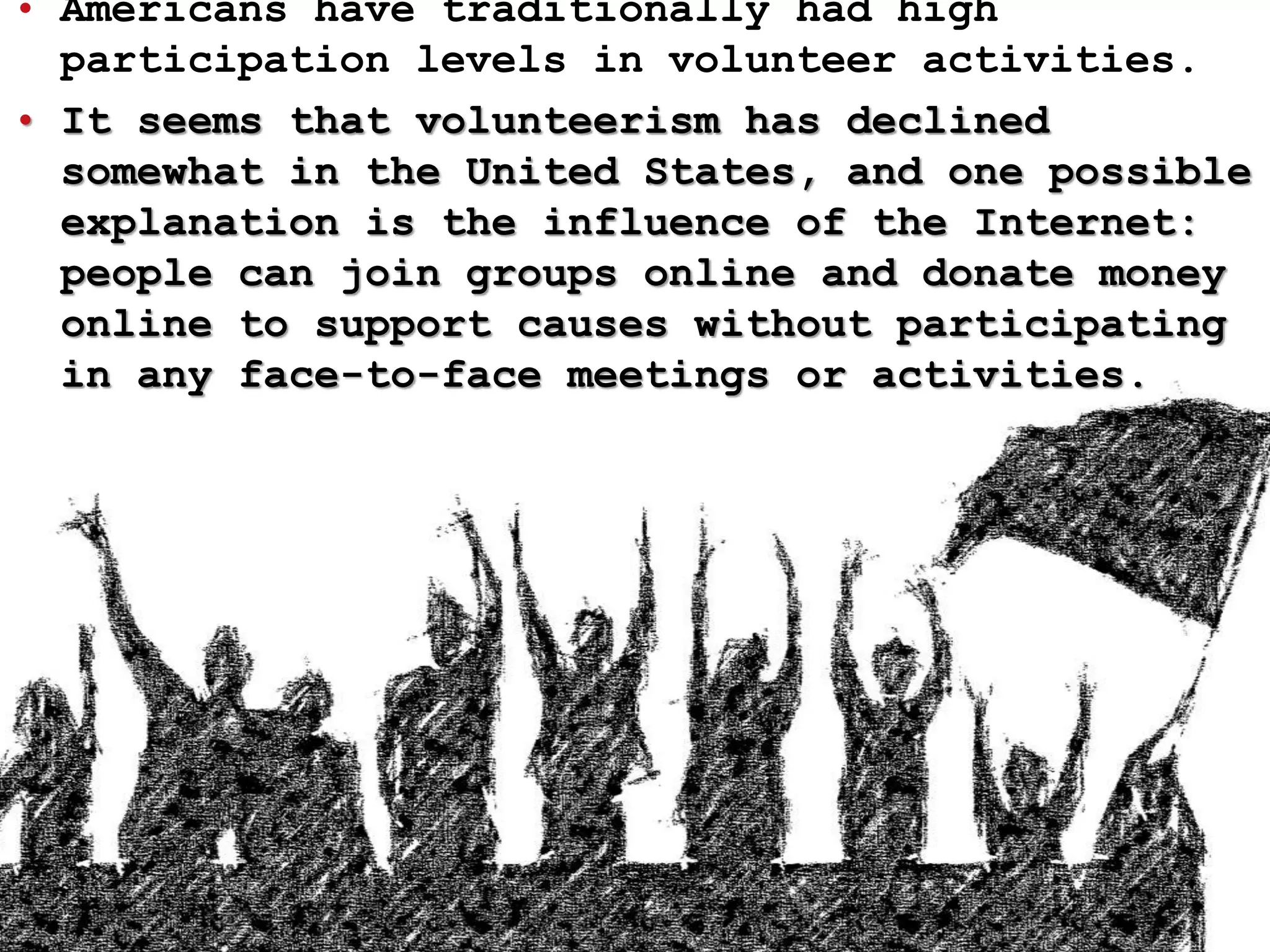 • Americans have traditionally had high
participation levels in volunteer activities.
• It seems that volunteerism has declined
somewhat in the United States, and one possible
explanation is the influence of the Internet:
people can join groups online and donate money
online to support causes without participating
in any face-to-face meetings or activities.
 