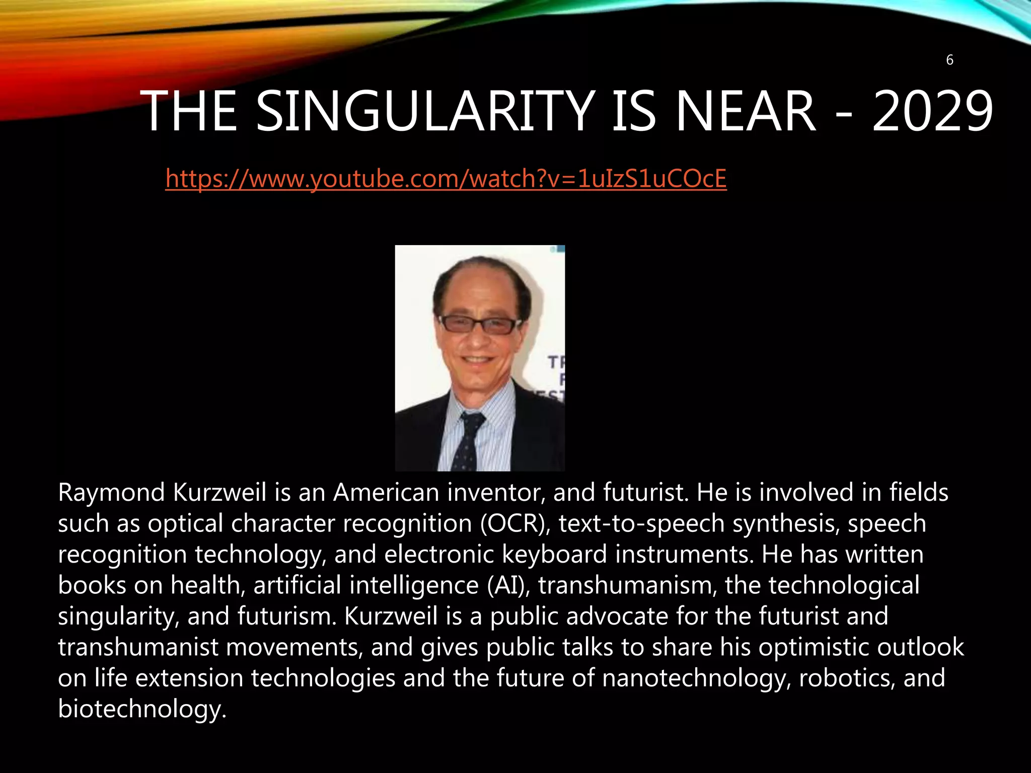 THE SINGULARITY IS NEAR - 2029
6
https://www.youtube.com/watch?v=1uIzS1uCOcE
Raymond Kurzweil is an American inventor, and futurist. He is involved in fields
such as optical character recognition (OCR), text-to-speech synthesis, speech
recognition technology, and electronic keyboard instruments. He has written
books on health, artificial intelligence (AI), transhumanism, the technological
singularity, and futurism. Kurzweil is a public advocate for the futurist and
transhumanist movements, and gives public talks to share his optimistic outlook
on life extension technologies and the future of nanotechnology, robotics, and
biotechnology.
 