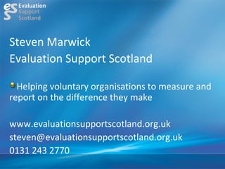 Steven Marwick
Evaluation Support Scotland

  Helping voluntary organisations to measure and
report on the difference they make

www.evaluationsupportscotland.org.uk
steven@evaluationsupportscotland.org.uk
0131 243 2770
 