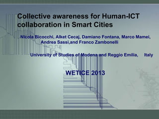 Collective awareness for Human-ICT
collaboration in Smart Cities
Nicola Bicocchi, Alket Cecaj, Damiano Fontana, Marco Mamei,
Andrea Sassi,and Franco Zambonelli
University of Studies of Modena and Reggio Emilia, Italy
WETICE 2013
 