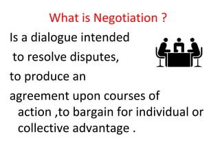 What is Negotiation ?
Is a dialogue intended
to resolve disputes,
to produce an
agreement upon courses of
action ,to bargain for individual or
collective advantage .
 