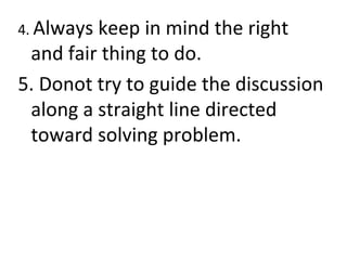 4. Always keep in mind the right
and fair thing to do.
5. Donot try to guide the discussion
along a straight line directed
toward solving problem.
 
