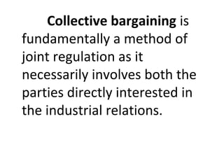 Collective bargaining is
fundamentally a method of
joint regulation as it
necessarily involves both the
parties directly interested in
the industrial relations.
 