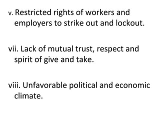 v. Restricted rights of workers and
employers to strike out and lockout.
vii. Lack of mutual trust, respect and
spirit of give and take.
viii. Unfavorable political and economic
climate.
 