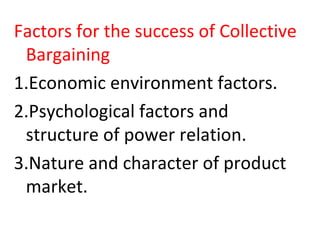Factors for the success of Collective
Bargaining
1.Economic environment factors.
2.Psychological factors and
structure of power relation.
3.Nature and character of product
market.
 
