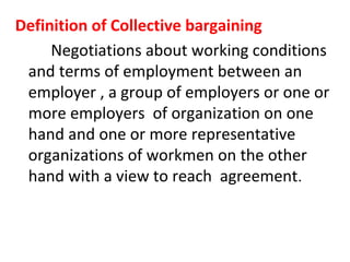 Definition of Collective bargaining
Negotiations about working conditions
and terms of employment between an
employer , a group of employers or one or
more employers of organization on one
hand and one or more representative
organizations of workmen on the other
hand with a view to reach agreement.
 