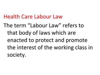 Health Care Labour Law
The term “Labour Law” refers to
that body of laws which are
enacted to protect and promote
the interest of the working class in
society.
 