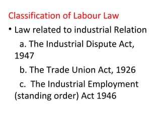Classification of Labour Law
• Law related to industrial Relation
a. The Industrial Dispute Act,
1947
b. The Trade Union Act, 1926
c. The Industrial Employment
(standing order) Act 1946
 