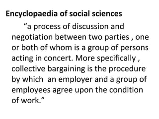 Encyclopaedia of social sciences
“a process of discussion and
negotiation between two parties , one
or both of whom is a group of persons
acting in concert. More specifically ,
collective bargaining is the procedure
by which an employer and a group of
employees agree upon the condition
of work.”
 