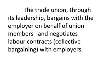The trade union, through
its leadership, bargains with the
employer on behalf of union
members and negotiates
labour contracts (collective
bargaining) with employers.
 