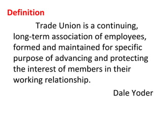 Definition
Trade Union is a continuing,
long-term association of employees,
formed and maintained for specific
purpose of advancing and protecting
the interest of members in their
working relationship.
Dale Yoder
 
