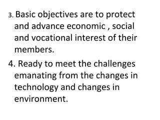 3. Basic objectives are to protect
and advance economic , social
and vocational interest of their
members.
4. Ready to meet the challenges
emanating from the changes in
technology and changes in
environment.
 