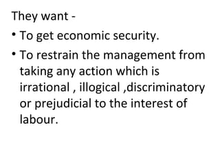 They want -
• To get economic security.
• To restrain the management from
taking any action which is
irrational , illogical ,discriminatory
or prejudicial to the interest of
labour.
 
