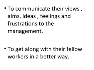 • To communicate their views ,
aims, ideas , feelings and
frustrations to the
management.
• To get along with their fellow
workers in a better way.
 