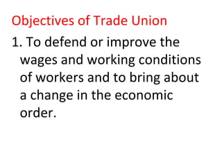 Objectives of Trade Union
1. To defend or improve the
wages and working conditions
of workers and to bring about
a change in the economic
order.
 