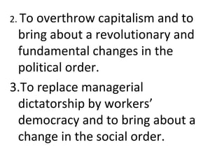 2. To overthrow capitalism and to
bring about a revolutionary and
fundamental changes in the
political order.
3.To replace managerial
dictatorship by workers’
democracy and to bring about a
change in the social order.
 