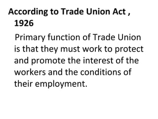 According to Trade Union Act ,
1926
Primary function of Trade Union
is that they must work to protect
and promote the interest of the
workers and the conditions of
their employment.
 