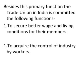 Besides this primary function the
Trade Union in India is committed
the following functions-
1.To secure better wage and living
conditions for their members.
1.To acquire the control of industry
by workers.
 