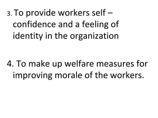 3. To provide workers self –
confidence and a feeling of
identity in the organization
4. To make up welfare measures for
improving morale of the workers.
 