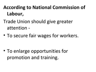 According to National Commission of
Labour,
Trade Union should give greater
attention -
• To secure fair wages for workers.
• To enlarge opportunities for
promotion and training.
 