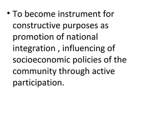 • To become instrument for
constructive purposes as
promotion of national
integration , influencing of
socioeconomic policies of the
community through active
participation.
 