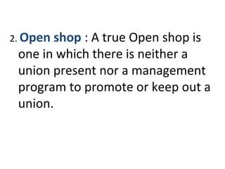2. Open shop : A true Open shop is
one in which there is neither a
union present nor a management
program to promote or keep out a
union.
 