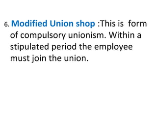 6. Modified Union shop :This is form
of compulsory unionism. Within a
stipulated period the employee
must join the union.
 