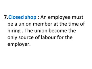 7.Closed shop : An employee must
be a union member at the time of
hiring . The union become the
only source of labour for the
employer.
 