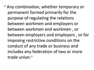 “ Any combination, whether temporary or
permanent formed primarily for the
purpose of regulating the relations
between workmen and employers or
between workmen and workmen , or
between employers and employers , or for
imposing restrictive conditions on the
conduct of any trade or business and
includes any federation of two or more
trade union.”
 