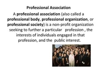 Professional Association
A professional association (also called a
professional body, professional organization, or
professional society) is a non-profit organization
seeking to further a particular profession , the
interests of individuals engaged in that
profession, and the public interest.
 