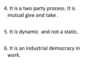 4. It is a two party process. It is
mutual give and take .
5. It is dynamic and not a static.
6. It is an industrial democracy in
work.
 