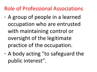Role of Professional Associations
- A group of people in a learned
occupation who are entrusted
with maintaining control or
oversight of the legitimate
practice of the occupation.
- A body acting "to safeguard the
public interest”.
 