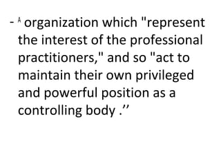 - A
organization which "represent
the interest of the professional
practitioners," and so "act to
maintain their own privileged
and powerful position as a
controlling body .’’
 