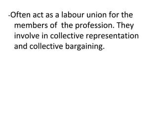 -Often act as a labour union for the
members of the profession. They
involve in collective representation
and collective bargaining.
 
