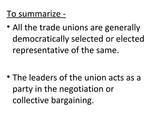 To summarize -
• All the trade unions are generally
democratically selected or elected
representative of the same.
• The leaders of the union acts as a
party in the negotiation or
collective bargaining.
 