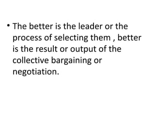 • The better is the leader or the
process of selecting them , better
is the result or output of the
collective bargaining or
negotiation.
 