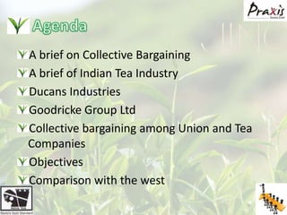 AgendaA brief on Collective BargainingA brief of Indian Tea IndustryDucans IndustriesGoodricke Group LtdCollective bargaining among Union and Tea Companies ObjectivesComparison with the west