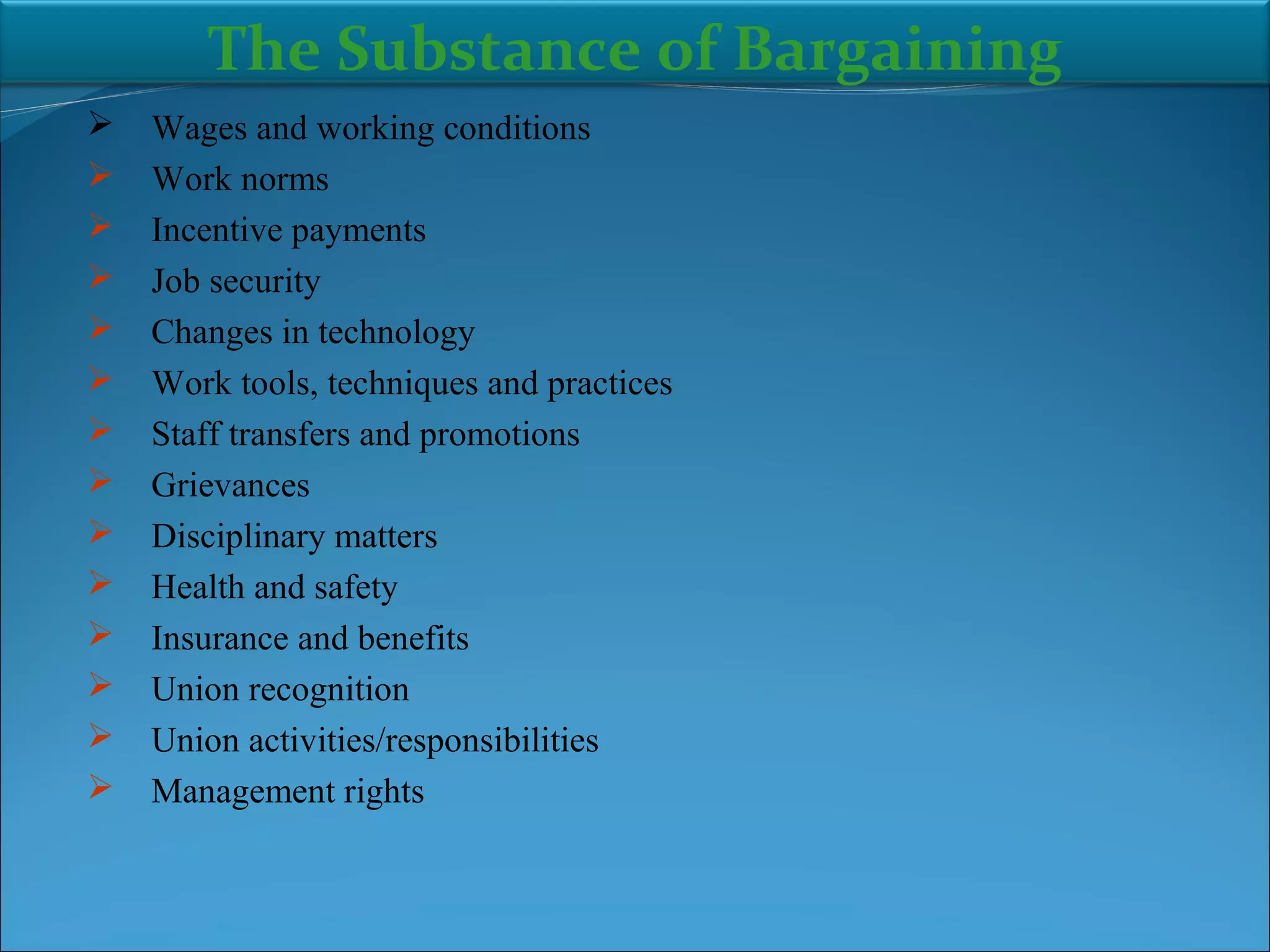  Wages and working conditions
 Work norms
 Incentive payments
 Job security
 Changes in technology
 Work tools, techniques and practices
 Staff transfers and promotions
 Grievances
 Disciplinary matters
 Health and safety
 Insurance and benefits
 Union recognition
 Union activities/responsibilities
 Management rights
The Substance of Bargaining
 