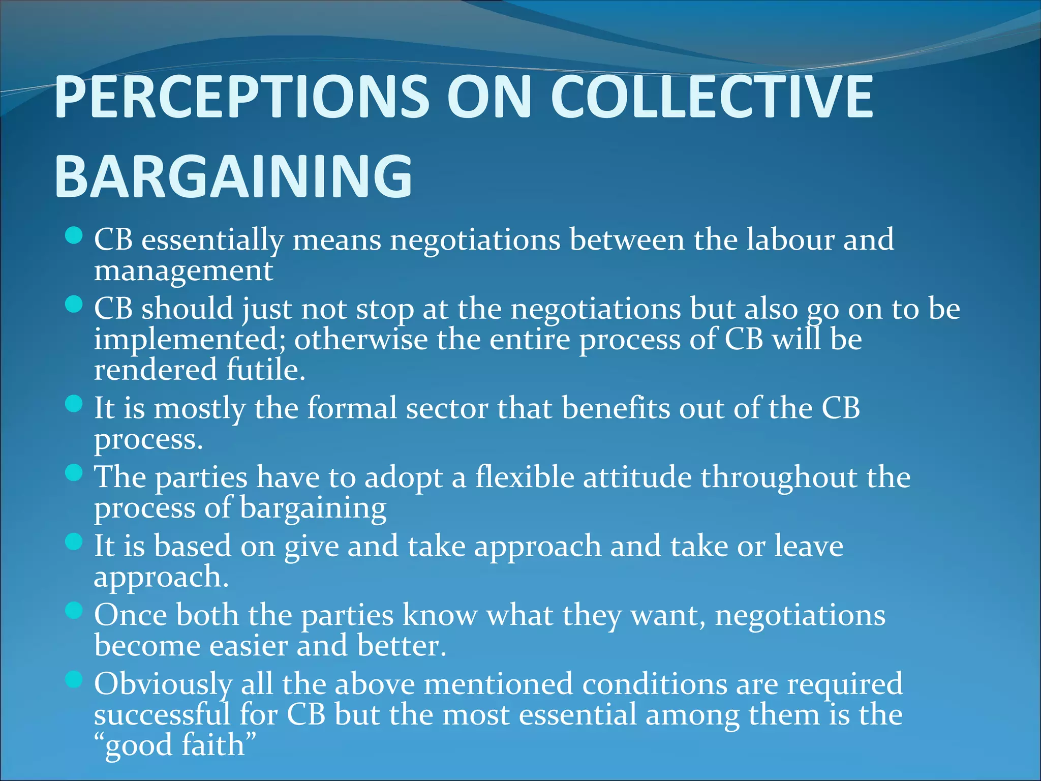 PERCEPTIONS ON COLLECTIVE
BARGAINING
CB essentially means negotiations between the labour and
management
CB should just not stop at the negotiations but also go on to be
implemented; otherwise the entire process of CB will be
rendered futile.
It is mostly the formal sector that benefits out of the CB
process.
The parties have to adopt a flexible attitude throughout the
process of bargaining
It is based on give and take approach and take or leave
approach.
Once both the parties know what they want, negotiations
become easier and better.
Obviously all the above mentioned conditions are required
successful for CB but the most essential among them is the
“good faith”
 