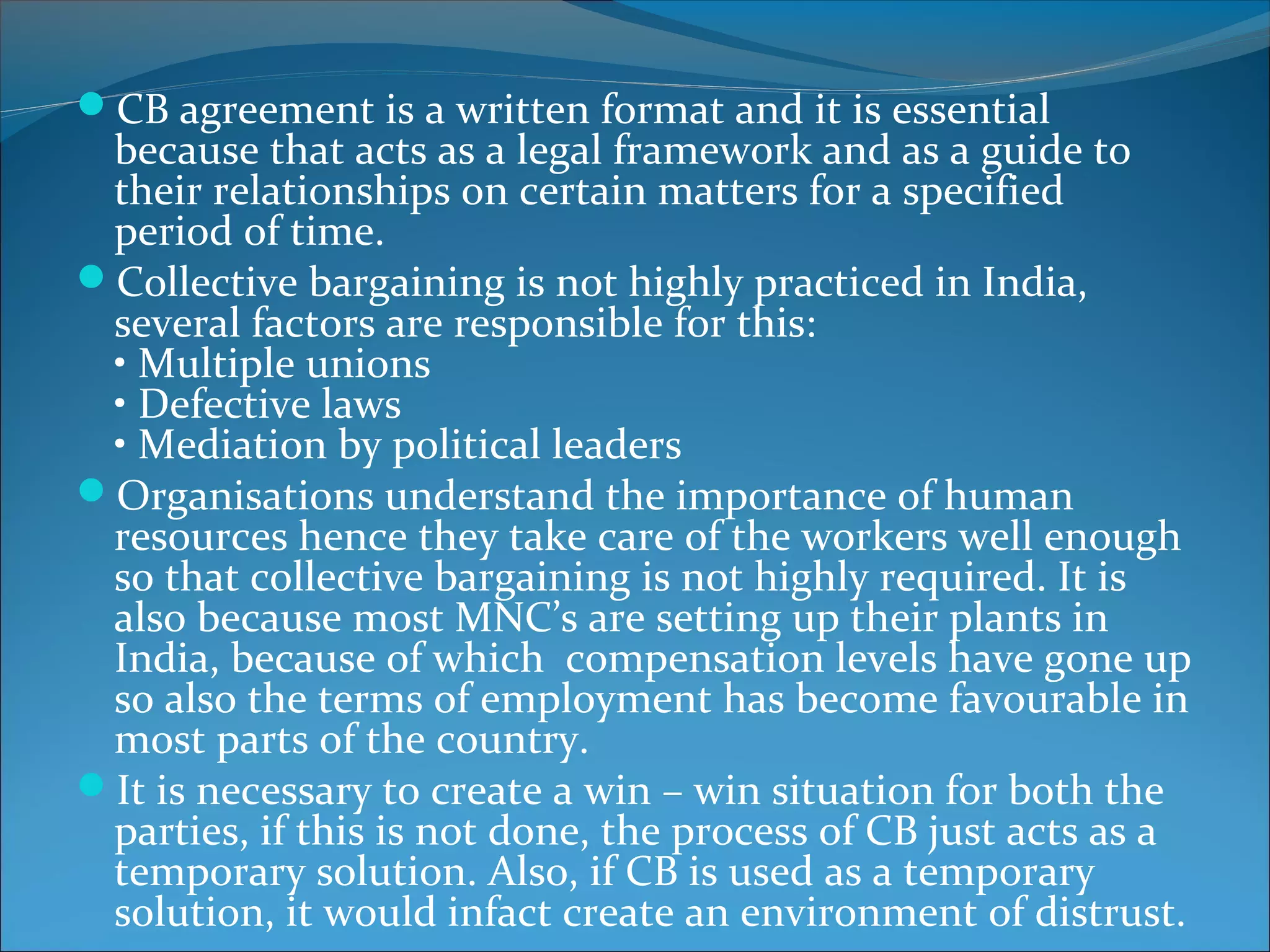 CB agreement is a written format and it is essential
because that acts as a legal framework and as a guide to
their relationships on certain matters for a specified
period of time.
Collective bargaining is not highly practiced in India,
several factors are responsible for this:
• Multiple unions
• Defective laws
• Mediation by political leaders
Organisations understand the importance of human
resources hence they take care of the workers well enough
so that collective bargaining is not highly required. It is
also because most MNC’s are setting up their plants in
India, because of which compensation levels have gone up
so also the terms of employment has become favourable in
most parts of the country.
It is necessary to create a win – win situation for both the
parties, if this is not done, the process of CB just acts as a
temporary solution. Also, if CB is used as a temporary
solution, it would infact create an environment of distrust.
 