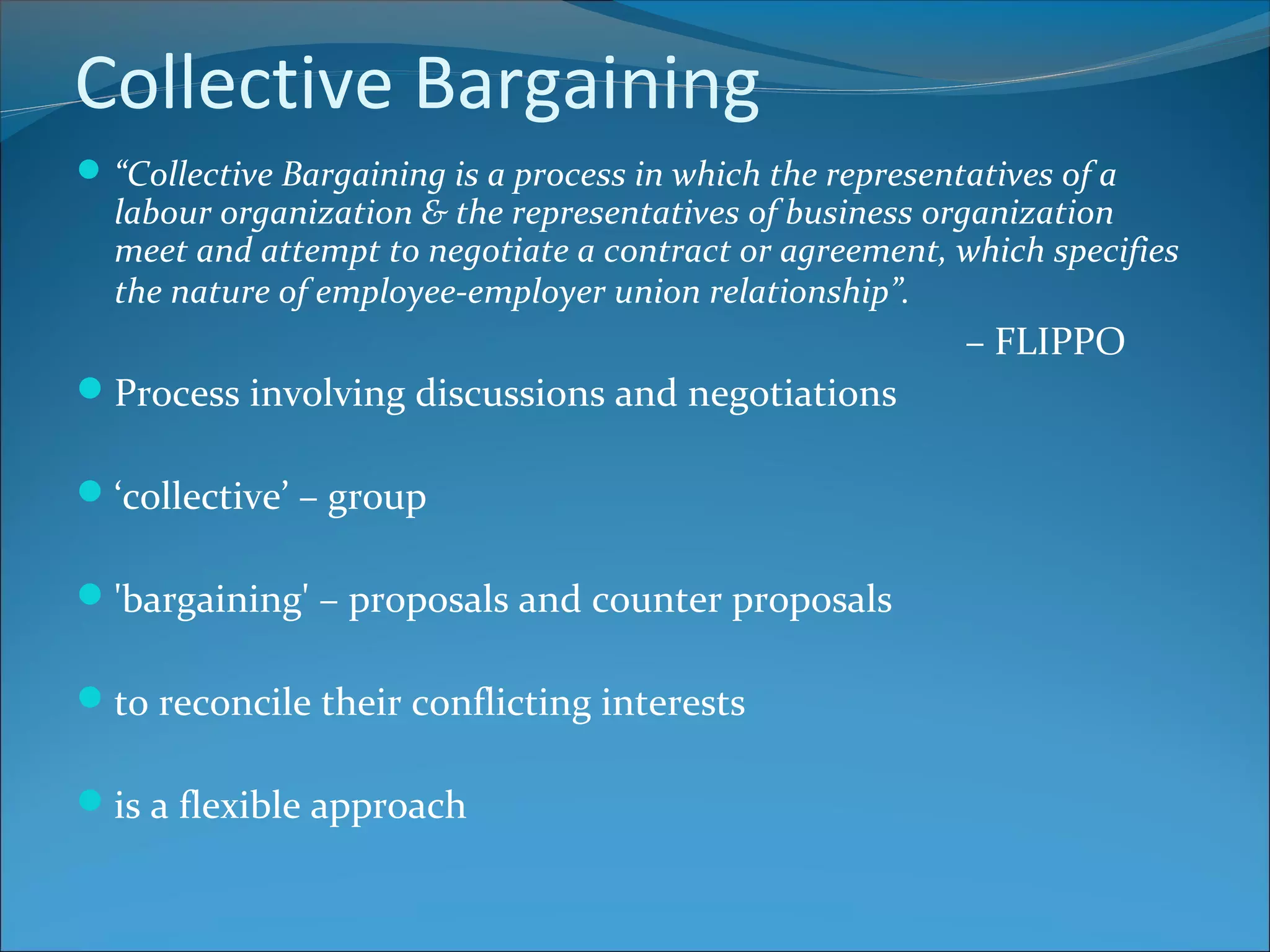 Collective Bargaining
“Collective Bargaining is a process in which the representatives of a
labour organization & the representatives of business organization
meet and attempt to negotiate a contract or agreement, which specifies
the nature of employee-employer union relationship”.
– FLIPPO
Process involving discussions and negotiations
‘collective’ – group
'bargaining' – proposals and counter proposals
to reconcile their conflicting interests
is a flexible approach
 