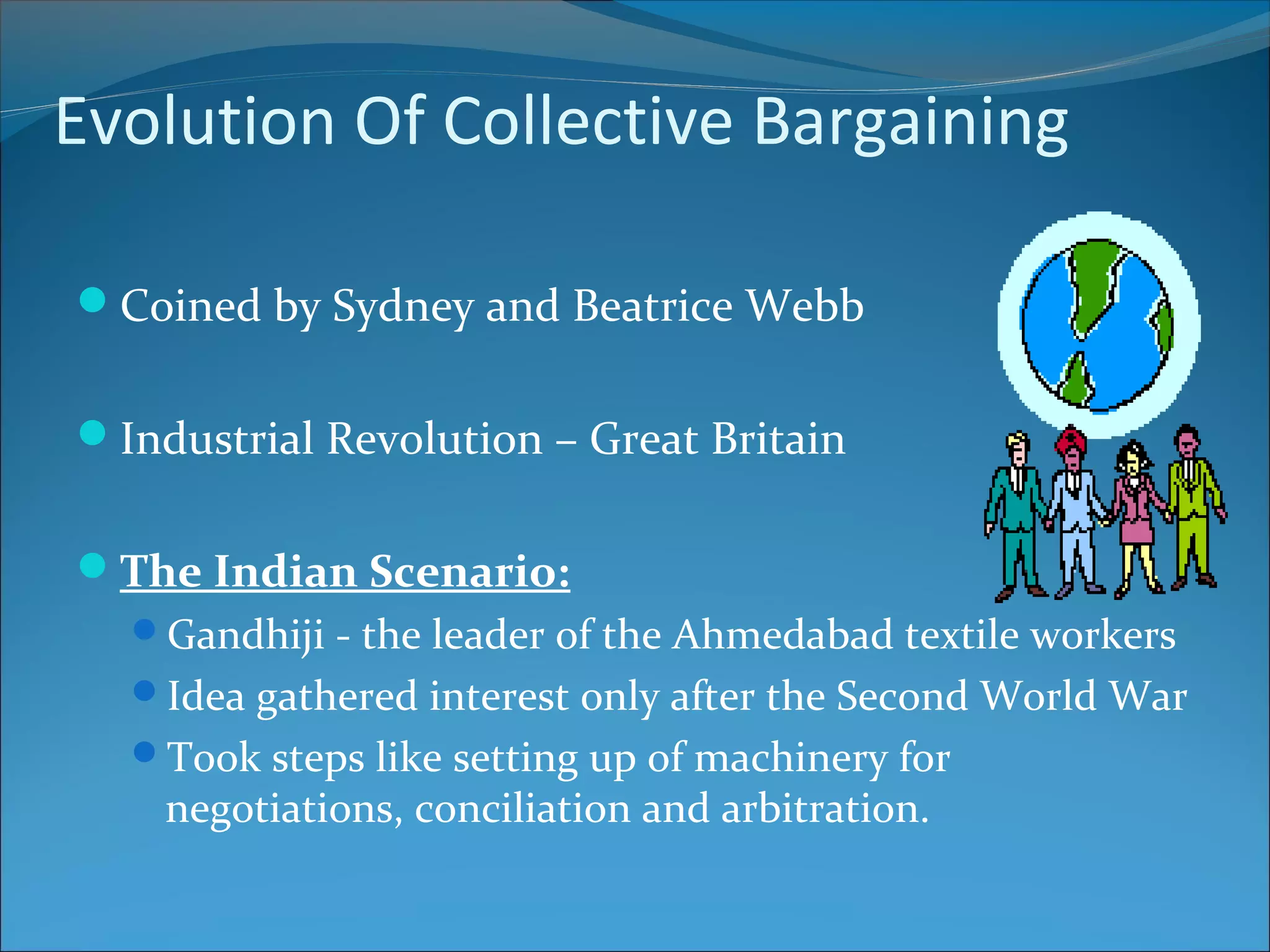Evolution Of Collective Bargaining
Coined by Sydney and Beatrice Webb
Industrial Revolution – Great Britain
The Indian Scenario:
Gandhiji - the leader of the Ahmedabad textile workers
Idea gathered interest only after the Second World War
Took steps like setting up of machinery for
negotiations, conciliation and arbitration.
 